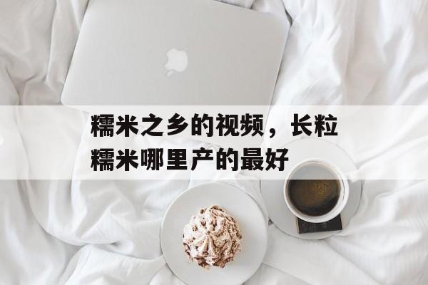 糯米之乡的视频，长粒糯米哪里产的最好-第1张图片-