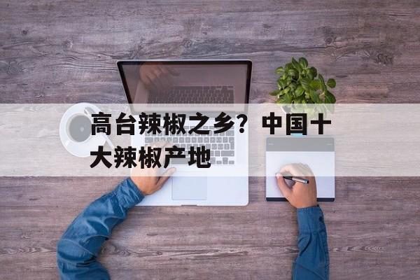 高台辣椒之乡？中国十大辣椒产地-第1张图片-