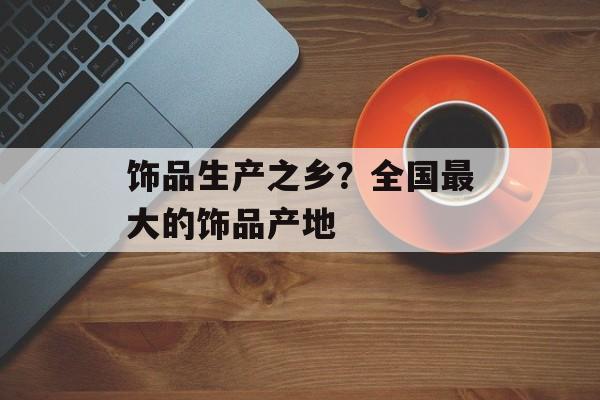 饰品生产之乡？全国最大的饰品产地-第1张图片-