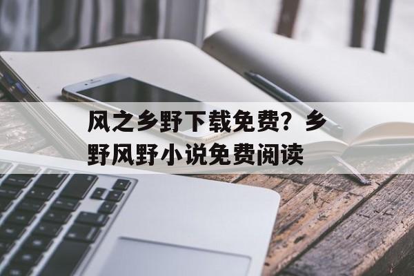 风之乡野下载免费？乡野风野小说免费阅读-第1张图片-
