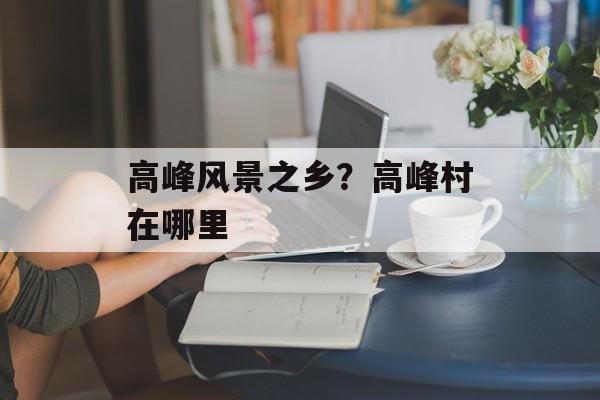 高峰风景之乡？高峰村在哪里-第1张图片-