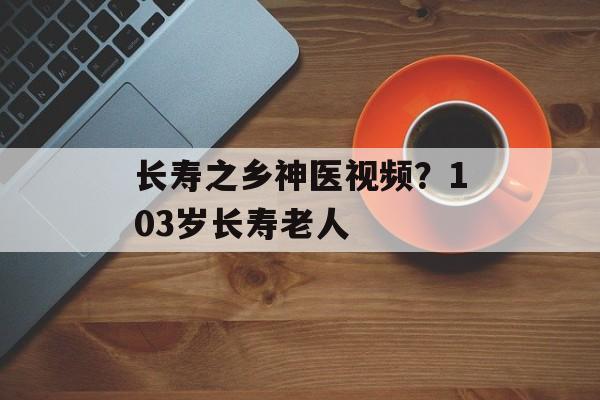长寿之乡神医视频？103岁长寿老人-第1张图片-