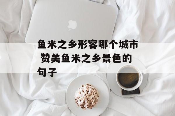 鱼米之乡形容哪个城市 赞美鱼米之乡景色的句子-第1张图片-