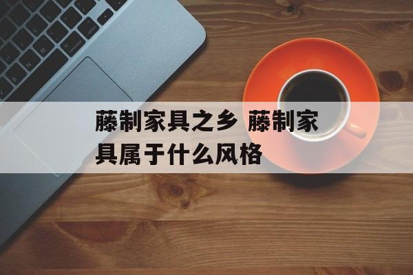 藤制家具之乡 藤制家具属于什么风格-第1张图片-