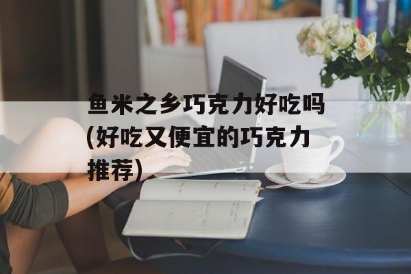 鱼米之乡巧克力好吃吗(好吃又便宜的巧克力推荐)-第1张图片-