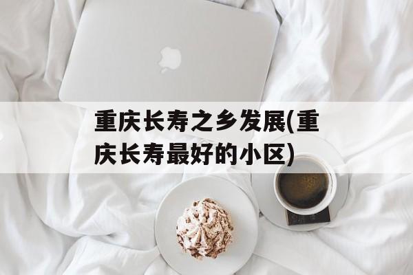 重庆长寿之乡发展(重庆长寿最好的小区)-第1张图片-