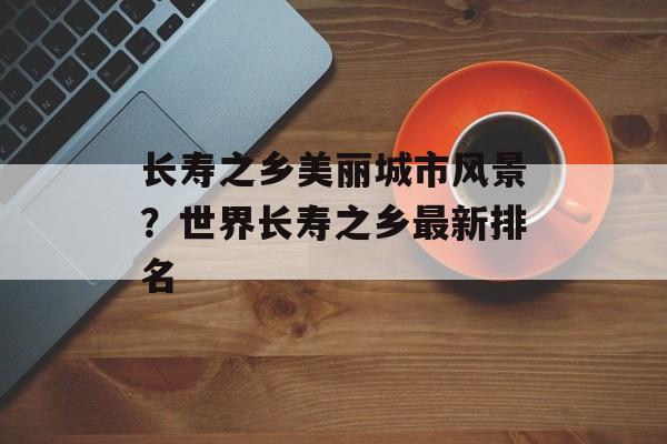 长寿之乡美丽城市风景？世界长寿之乡最新排名-第1张图片-
