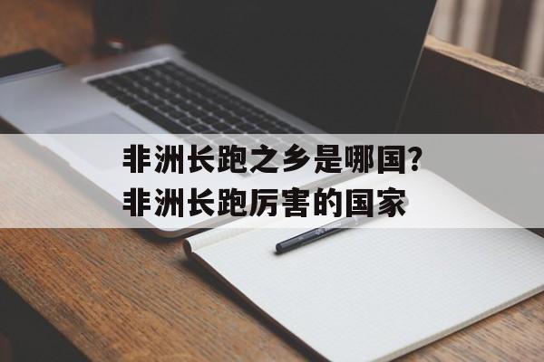 非洲长跑之乡是哪国？非洲长跑厉害的国家-第1张图片-