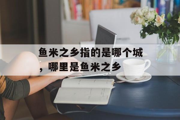 鱼米之乡指的是哪个城，哪里是鱼米之乡-第1张图片-