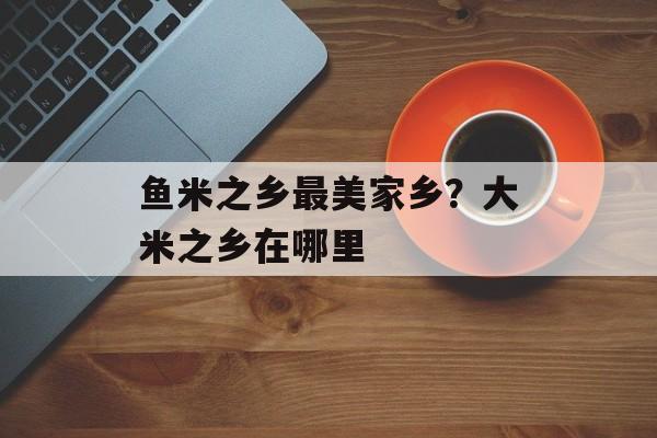 鱼米之乡最美家乡？大米之乡在哪里-第1张图片-