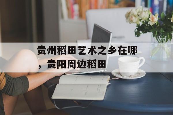 贵州稻田艺术之乡在哪，贵阳周边稻田-第1张图片-