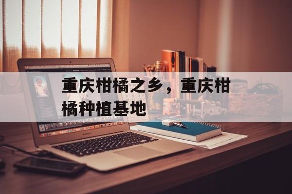 重庆柑橘之乡，重庆柑橘种植基地-第1张图片-
