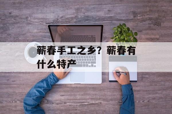 蕲春手工之乡？蕲春有什么特产-第1张图片-