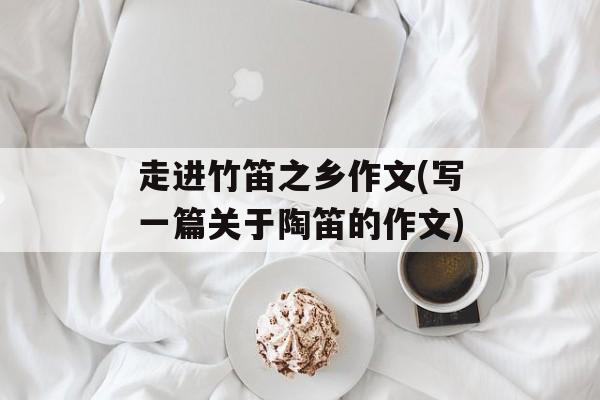 走进竹笛之乡作文(写一篇关于陶笛的作文)-第1张图片-