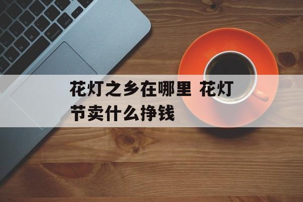 花灯之乡在哪里 花灯节卖什么挣钱-第1张图片-