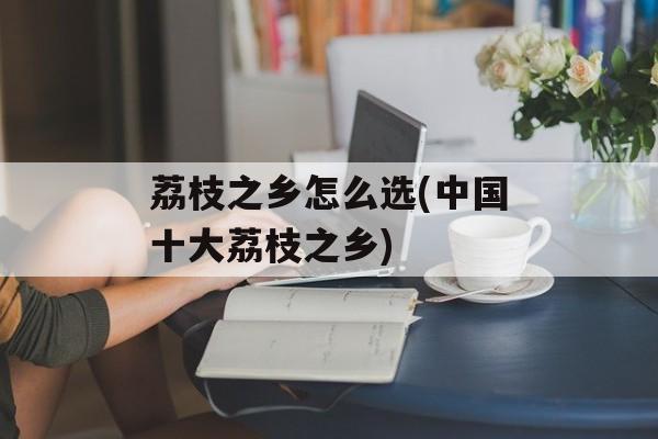 荔枝之乡怎么选(中国十大荔枝之乡)-第1张图片-