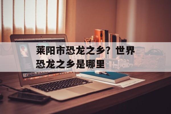 莱阳市恐龙之乡？世界恐龙之乡是哪里-第1张图片-