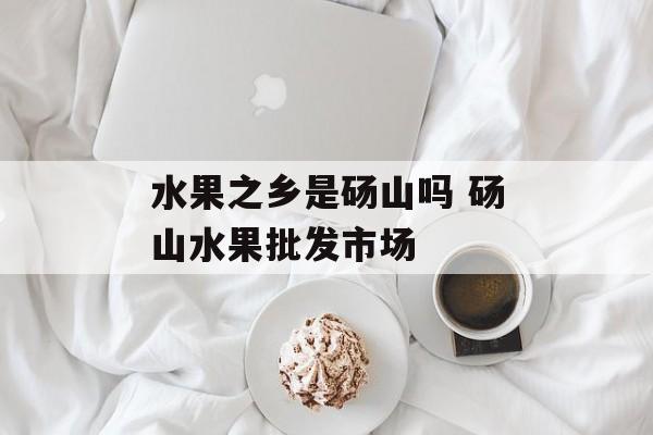 水果之乡是砀山吗 砀山水果批发市场-第1张图片-