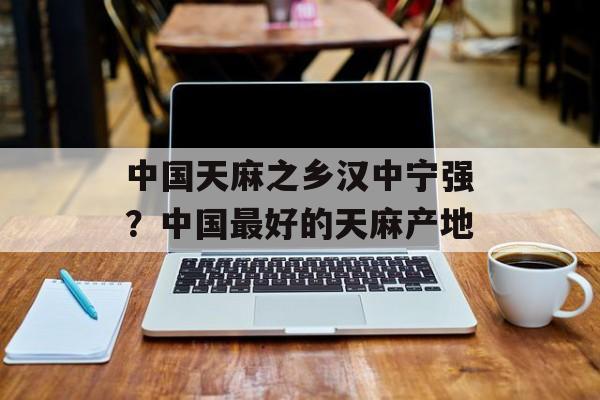 中国天麻之乡汉中宁强？中国最好的天麻产地-第1张图片-