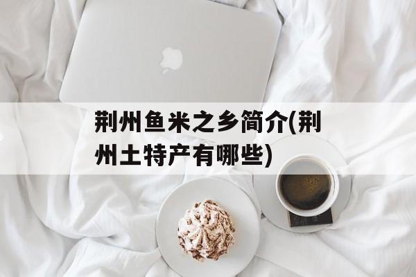 荆州鱼米之乡简介(荆州土特产有哪些)-第1张图片-