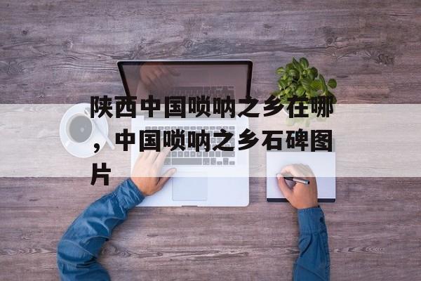 陕西中国唢呐之乡在哪，中国唢呐之乡石碑图片-第1张图片-