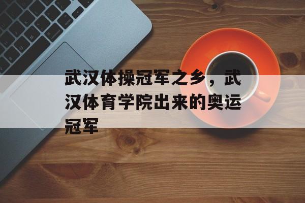 武汉体操冠军之乡，武汉体育学院出来的奥运冠军-第1张图片-
