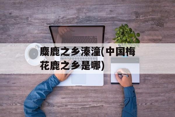 麋鹿之乡溱潼(中国梅花鹿之乡是哪)-第1张图片-