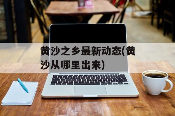黄沙之乡最新动态(黄沙从哪里出来)-第1张图片-