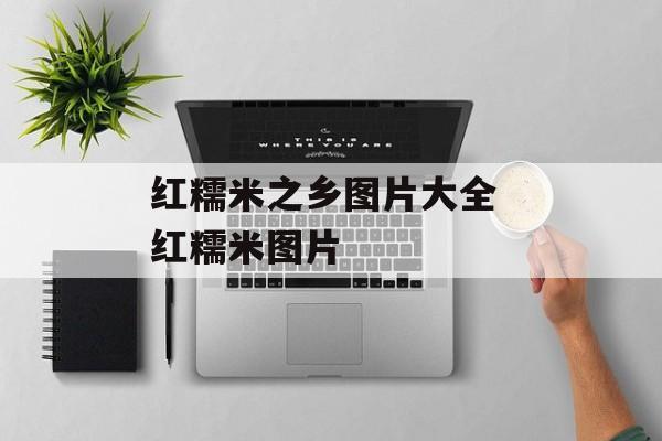 红糯米之乡图片大全 红糯米图片-第1张图片-