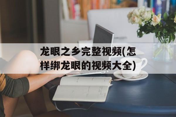 龙眼之乡完整视频(怎样绑龙眼的视频大全)-第1张图片-