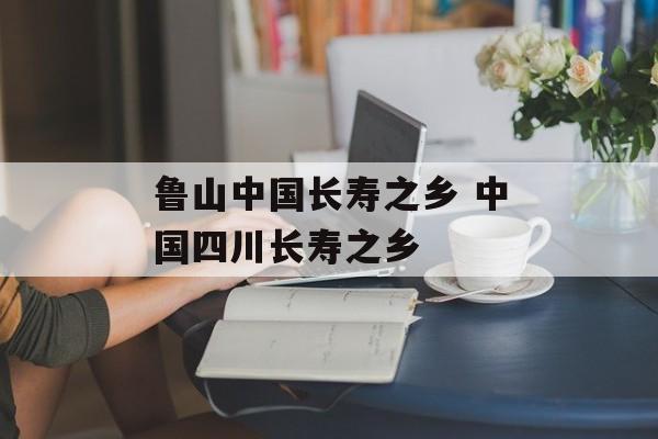 鲁山中国长寿之乡 中国四川长寿之乡-第1张图片-