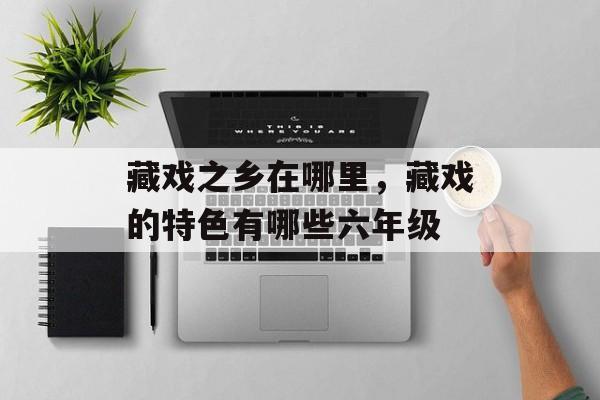 藏戏之乡在哪里，藏戏的特色有哪些六年级-第1张图片-