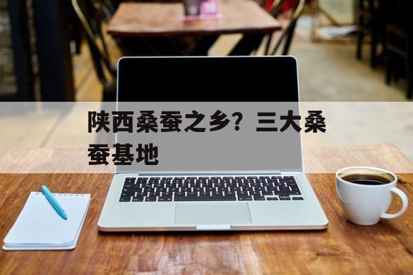 陕西桑蚕之乡？三大桑蚕基地-第1张图片-