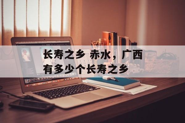 长寿之乡 赤水，广西有多少个长寿之乡-第1张图片-