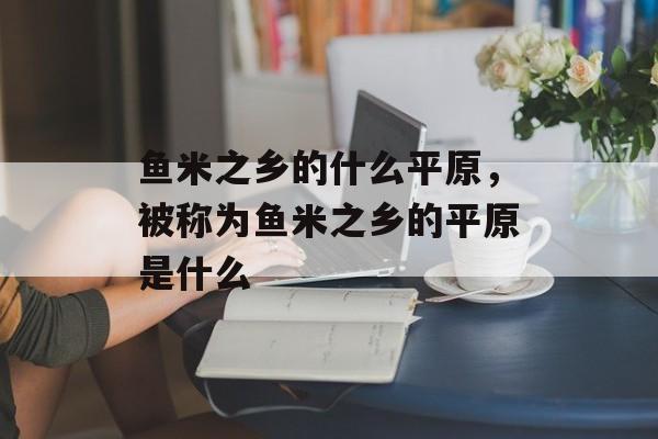 鱼米之乡的什么平原，被称为鱼米之乡的平原是什么-第1张图片-