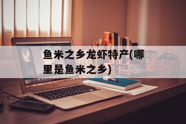 鱼米之乡龙虾特产(哪里是鱼米之乡)-第1张图片-
