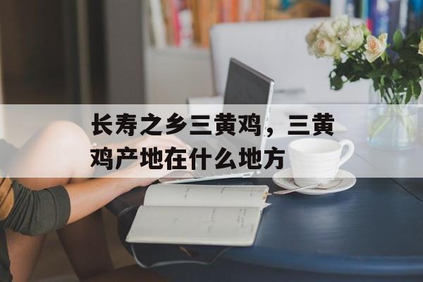 长寿之乡三黄鸡，三黄鸡产地在什么地方-第1张图片-