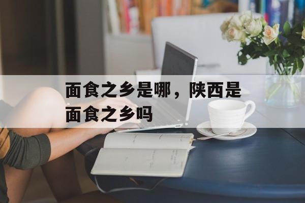 面食之乡是哪，陕西是面食之乡吗-第1张图片-
