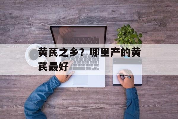 黄芪之乡？哪里产的黄芪最好-第1张图片-
