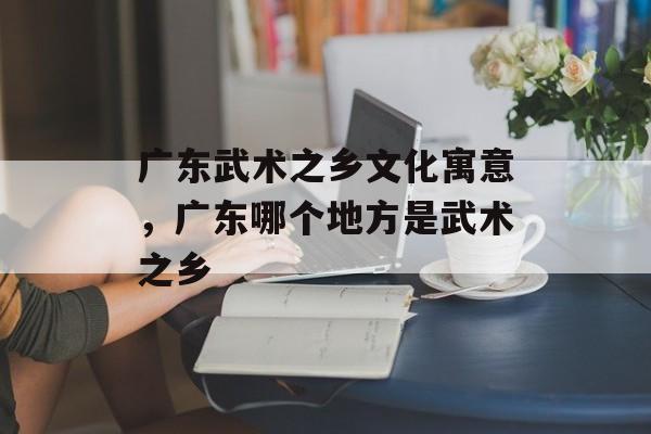 广东武术之乡文化寓意，广东哪个地方是武术之乡-第1张图片-