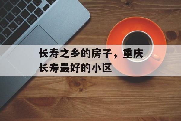 长寿之乡的房子，重庆长寿最好的小区-第1张图片-