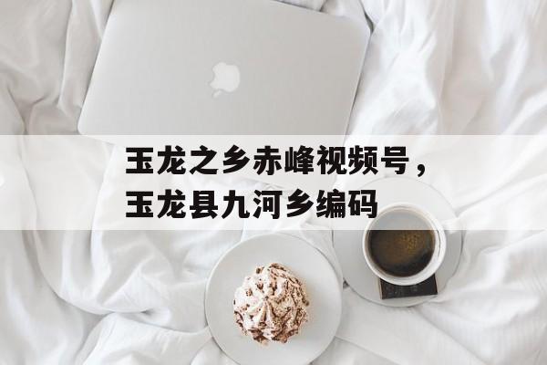 玉龙之乡赤峰视频号，玉龙县九河乡编码-第1张图片-