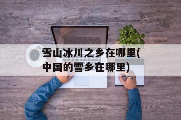 雪山冰川之乡在哪里(中国的雪乡在哪里)-第1张图片-