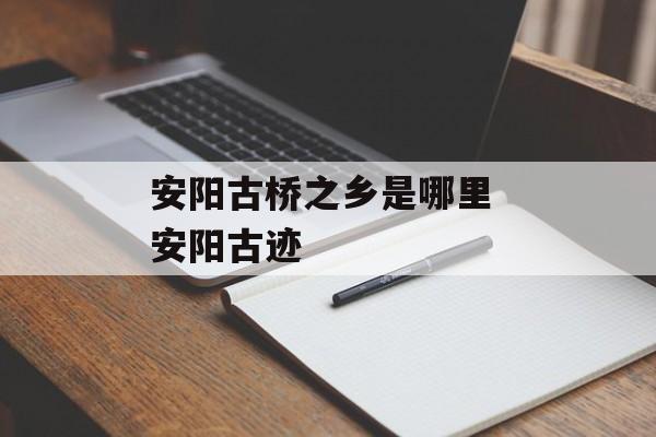 安阳古桥之乡是哪里 安阳古迹-第1张图片-