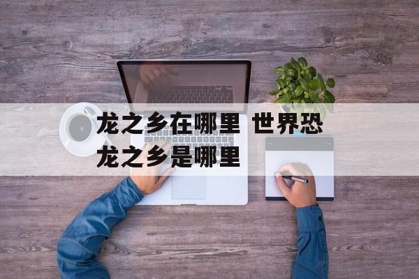 龙之乡在哪里 世界恐龙之乡是哪里-第1张图片-