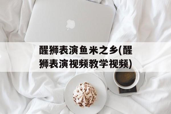 醒狮表演鱼米之乡(醒狮表演视频教学视频)-第1张图片-
