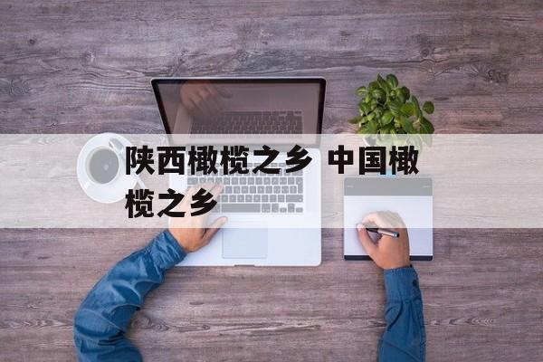 陕西橄榄之乡 中国橄榄之乡-第1张图片-