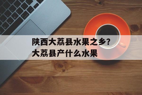 陕西大荔县水果之乡？大荔县产什么水果-第1张图片-