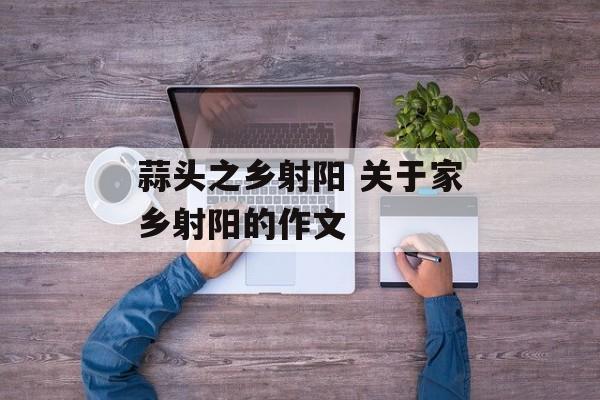 蒜头之乡射阳 关于家乡射阳的作文-第1张图片-