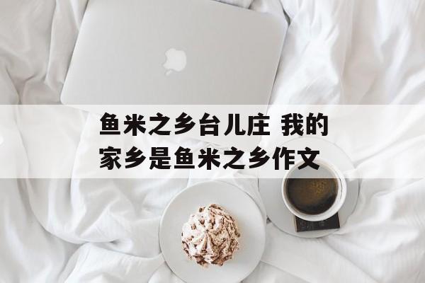 鱼米之乡台儿庄 我的家乡是鱼米之乡作文-第1张图片-